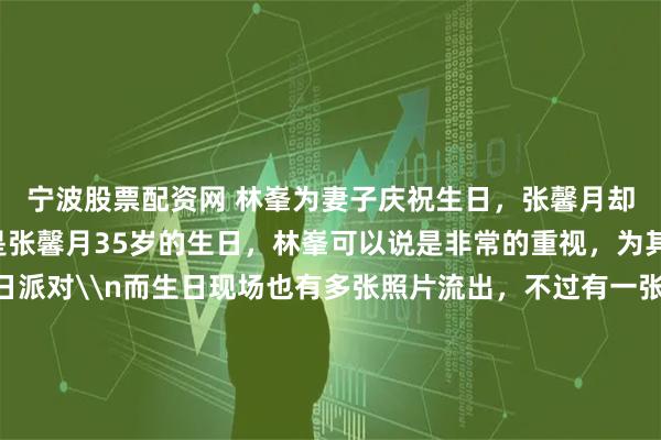 宁波股票配资网 林峯为妻子庆祝生日，张馨月却又被吐槽？\n最近是张馨月35岁的生日，林峯可以说是非常的重视，为其准备了隆重的生日派对\n而生日现场也有多张照片流出，不过有一张照片却引起了一些网友的评论， 指这件衣服之前晒照片的时候就穿过，如今半年时间过去了还在穿，看着太寒酸\n不过对于这样的评论，更多理性的网友进行反驳\n详细图文报道：林峯为妻子大办生日宴，晒温馨生日照，却再次被嘲穿旧衣服