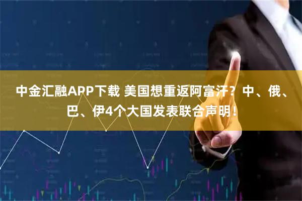 中金汇融APP下载 美国想重返阿富汗？中、俄、巴、伊4个大国发表联合声明！