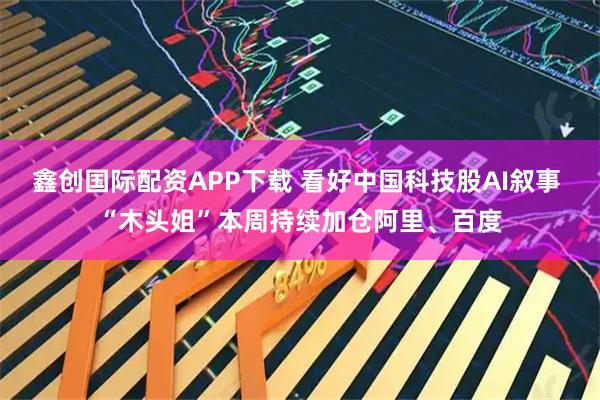 鑫创国际配资APP下载 看好中国科技股AI叙事 “木头姐”本周持续加仓阿里、百度