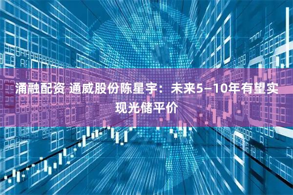 涌融配资 通威股份陈星宇：未来5—10年有望实现光储平价