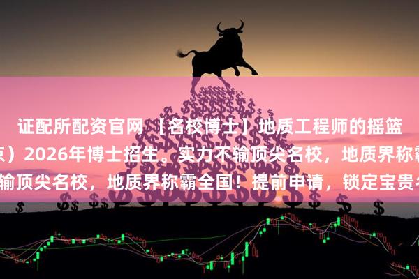 证配所配资官网 【名校博士】地质工程师的摇篮！中国地质大学（北京）2026年博士招生。实力不输顶尖名校，地质界称霸全国！提前申请，锁定宝贵名额。