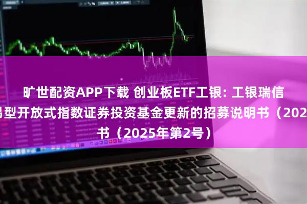 旷世配资APP下载 创业板ETF工银: 工银瑞信创业板交易型开放式指数证券投资基金更新的招募说明书（2025年第2号）