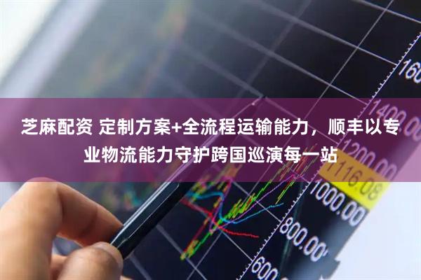 芝麻配资 定制方案+全流程运输能力，顺丰以专业物流能力守护跨国巡演每一站