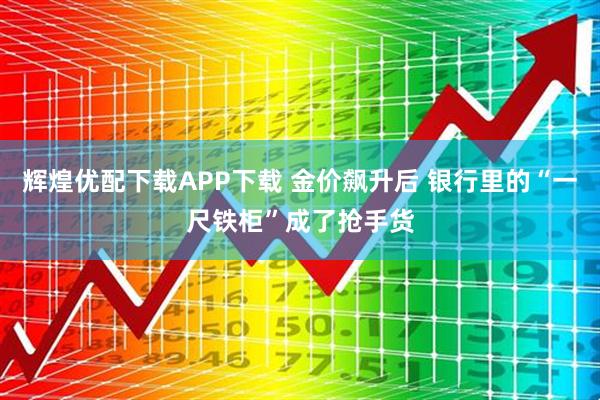 辉煌优配下载APP下载 金价飙升后 银行里的“一尺铁柜”成了抢手货