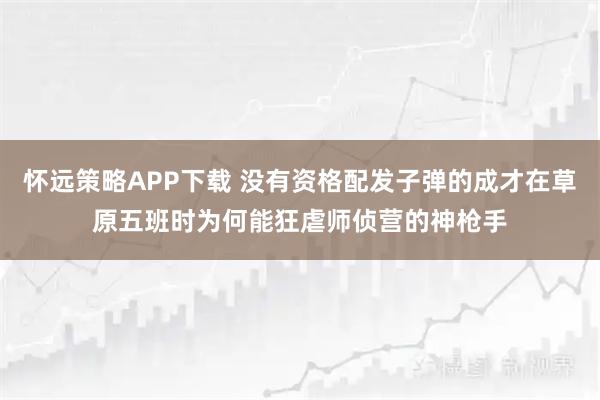 怀远策略APP下载 没有资格配发子弹的成才在草原五班时为何能狂虐师侦营的神枪手
