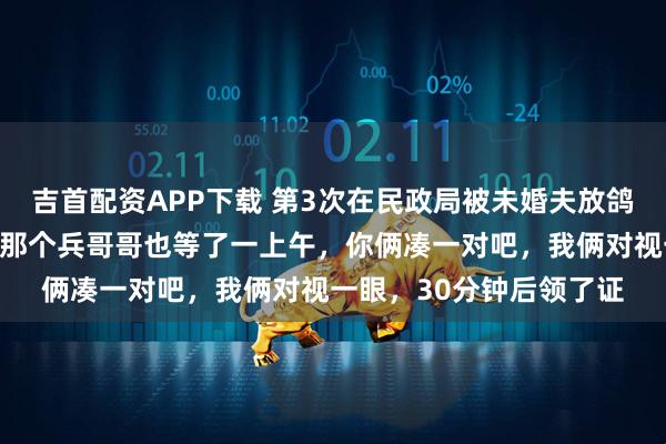 吉首配资APP下载 第3次在民政局被未婚夫放鸽子，工作人员开玩笑：那个兵哥哥也等了一上午，你俩凑一对吧，我俩对视一眼，30分钟后领了证