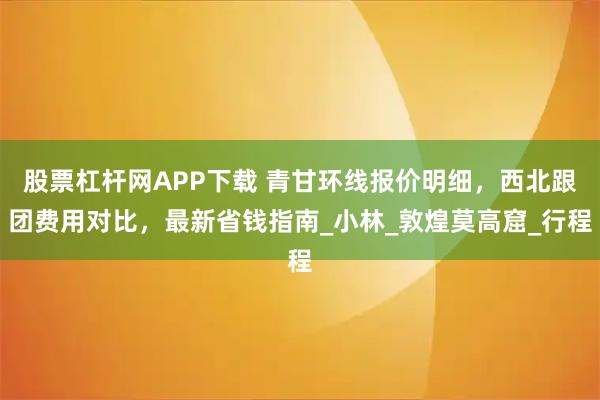 股票杠杆网APP下载 青甘环线报价明细，西北跟团费用对比，最新省钱指南_小林_敦煌莫高窟_行程