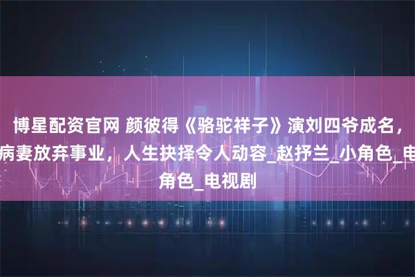 博星配资官网 颜彼得《骆驼祥子》演刘四爷成名，照顾病妻放弃事业，人生抉择令人动容_赵抒兰_小角色_电视剧