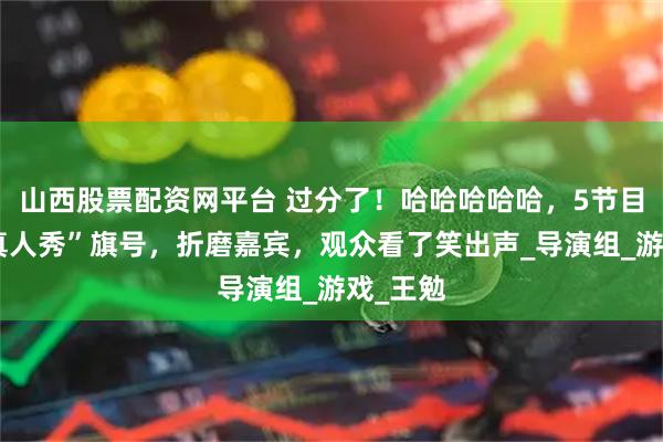 山西股票配资网平台 过分了！哈哈哈哈哈，5节目组打“真人秀”旗号，折磨嘉宾，观众看了笑出声_导演组_游戏_王勉