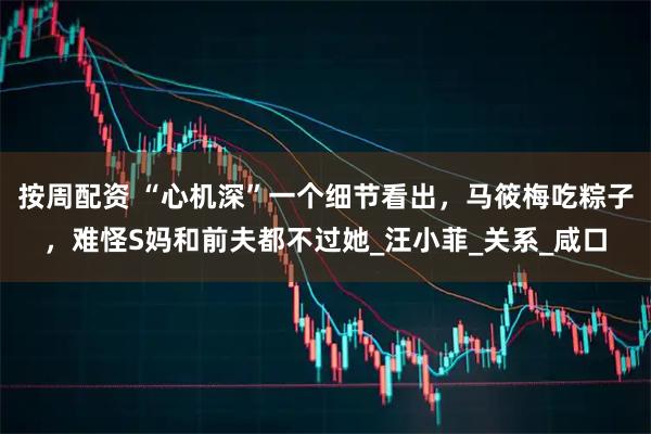 按周配资 “心机深”一个细节看出，马筱梅吃粽子，难怪S妈和前夫都不过她_汪小菲_关系_咸口