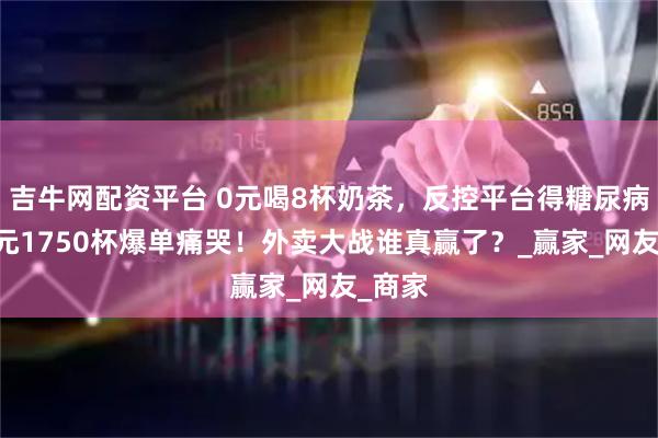 吉牛网配资平台 0元喝8杯奶茶，反控平台得糖尿病？76元1750杯爆单痛哭！外卖大战谁真赢了？_赢家_网友_商家