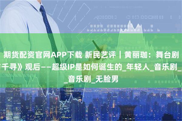 期货配资官网APP下载 新民艺评｜黄丽珈：舞台剧《千与千寻》观后——超级IP是如何诞生的_年轻人_音乐剧_无脸男