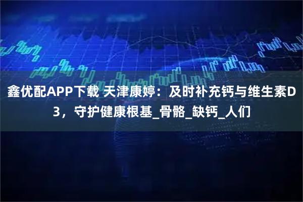 鑫优配APP下载 天津康婷：及时补充钙与维生素D3，守护健康根基_骨骼_缺钙_人们