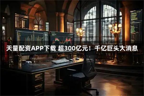 天量配资APP下载 超300亿元！千亿巨头大消息