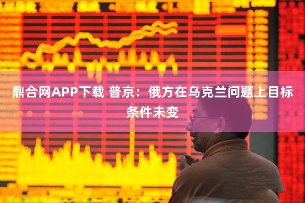 鼎合网APP下载 普京：俄方在乌克兰问题上目标条件未变