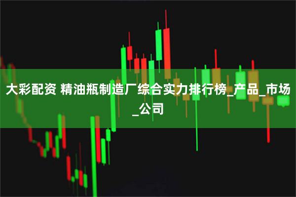 大彩配资 精油瓶制造厂综合实力排行榜_产品_市场_公司