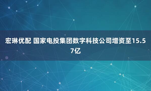 宏琳优配 国家电投集团数字科技公司增资至15.57亿