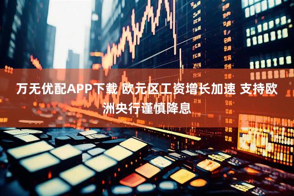 万无优配APP下载 欧元区工资增长加速 支持欧洲央行谨慎降息